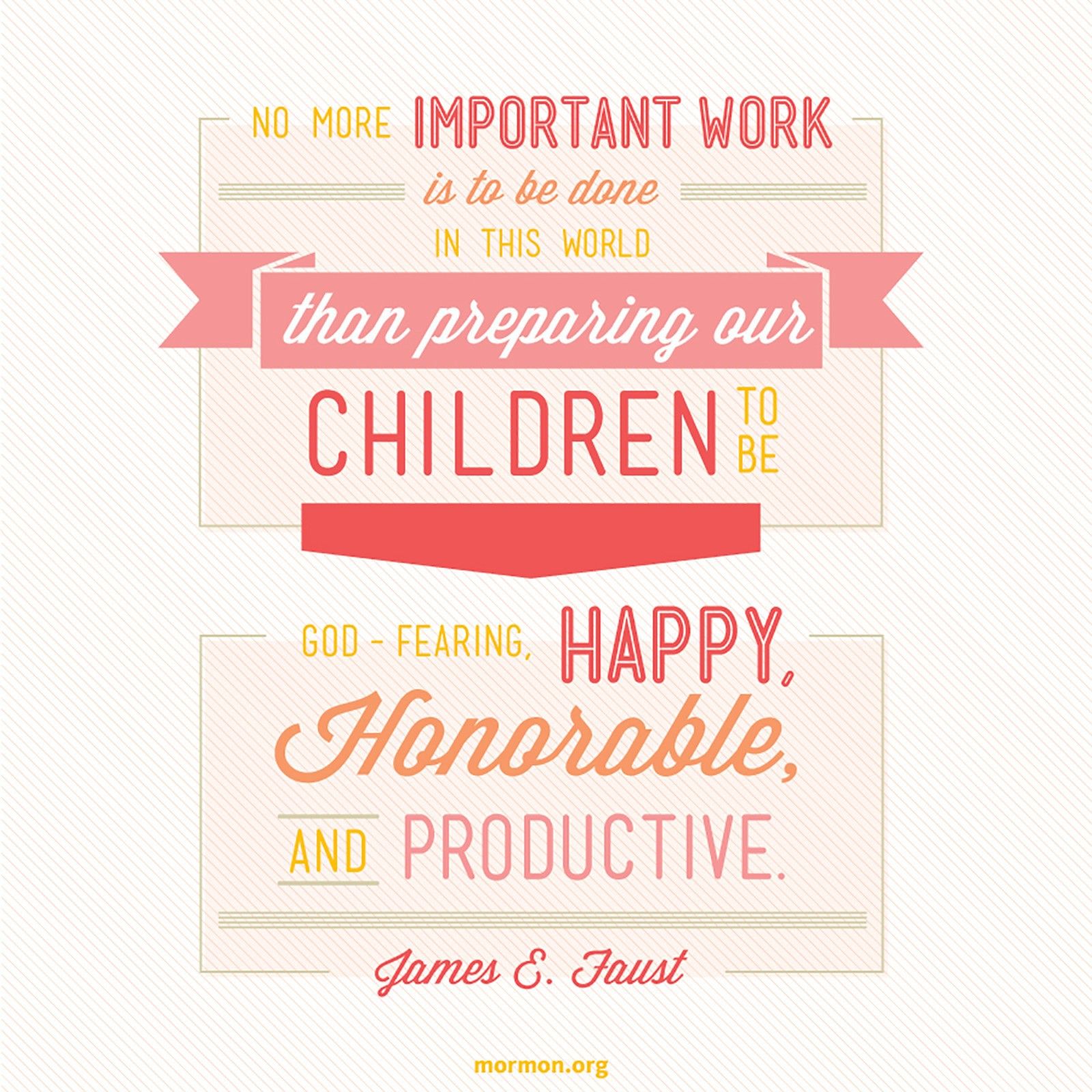 “No more important work is to be done in this world than preparing our children to be God-fearing, happy, honorable, and productive.”—President James E. Faust, “The Greatest Challenge in the World—Good Parenting”