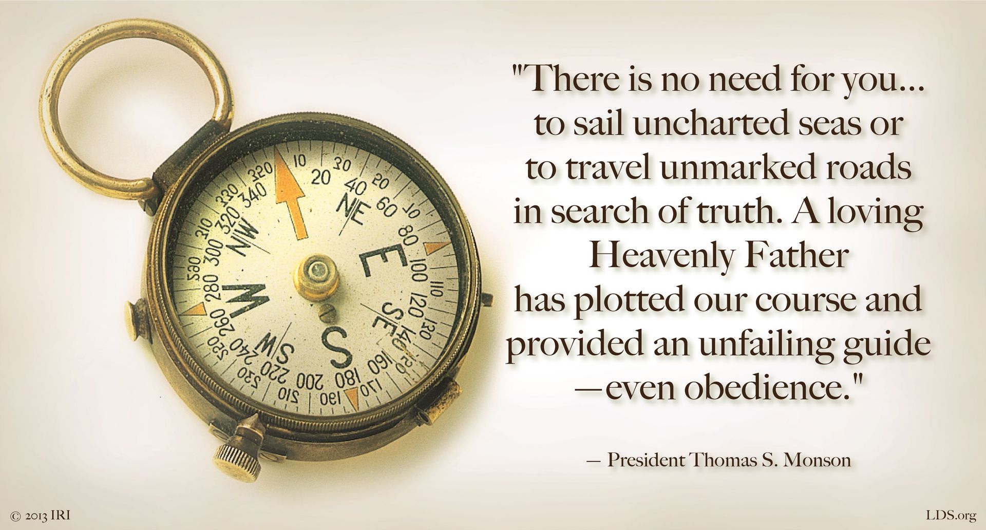 “There is no need for you … to sail uncharted seas or to travel unmarked roads in search of truth. A loving Heavenly Father has plotted our course and provided an unfailing guide—even obedience.”—President Thomas S. Monson, “Obedience Brings Blessings” © undefined ipCode 1.