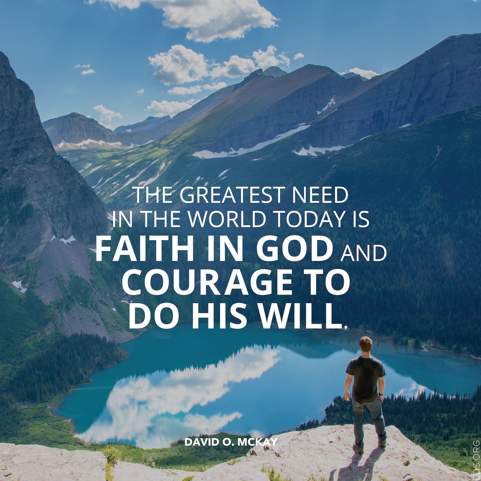 “The greatest need in the world today is faith in God and courage to do his will.”—President David O. McKay, Teachings of Presidents of the Church: David O. McKay (2003), 171