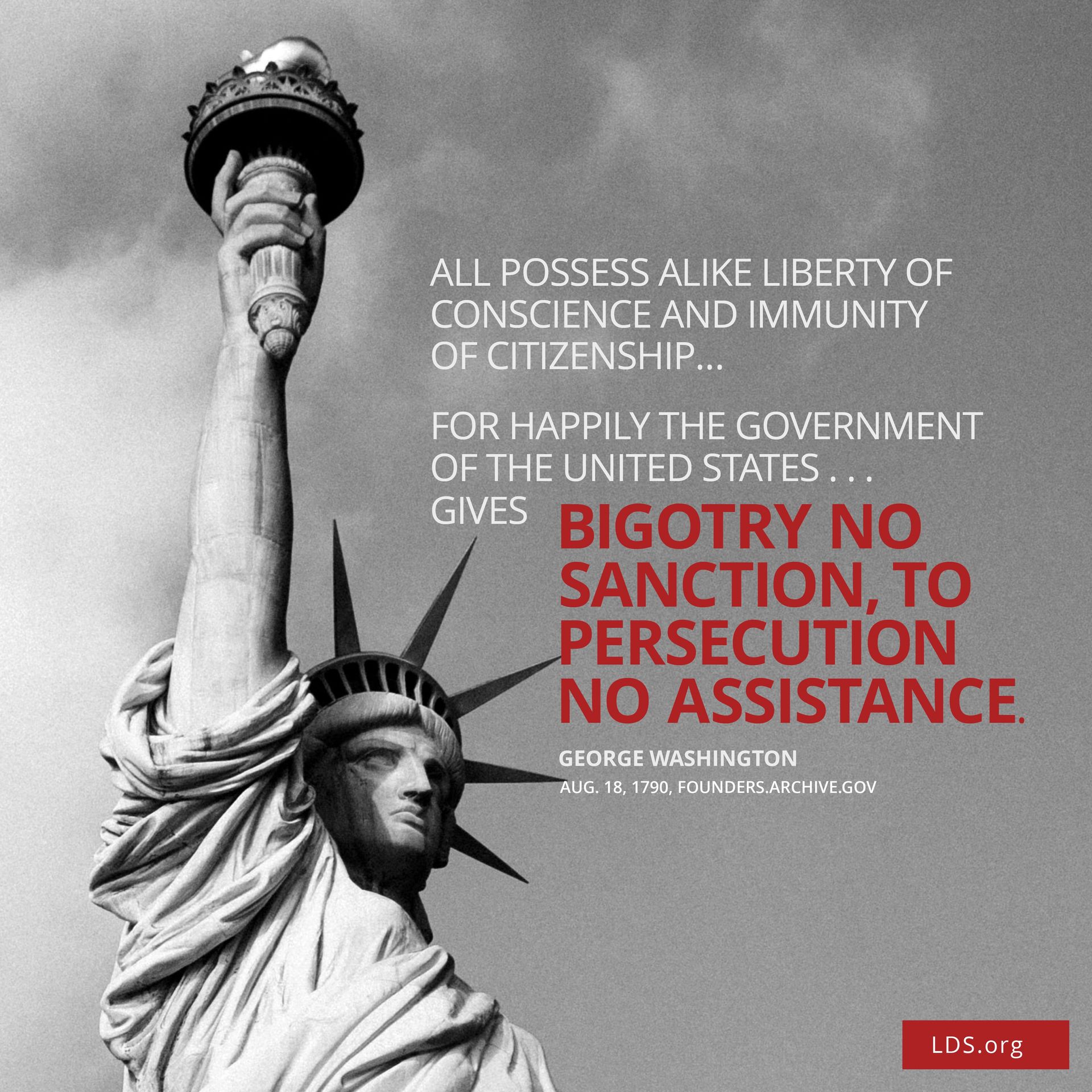 “All possess alike liberty of conscience and immunities of citizenship. … For happily the Government of the United States … gives to bigotry no sanction, to persecution no assistance.”—George Washington, Aug. 18, 1790, founders.archives.org