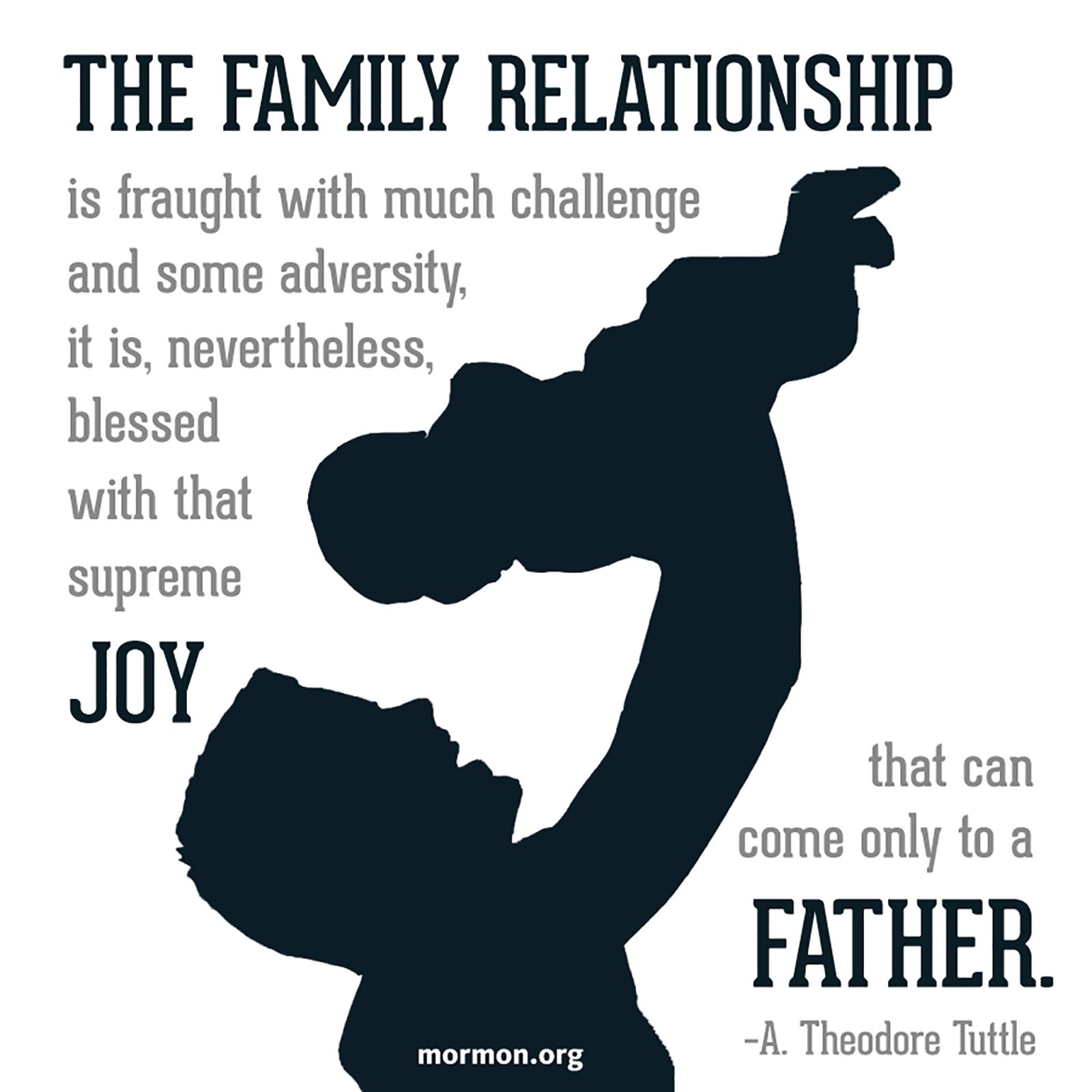 “The family relationship is fraught with much challenge and some adversity, it is, nevertheless, blessed with that supreme joy that can come only to a father.”—Elder A. Theodore Tuttle, “The Role of Fathers”