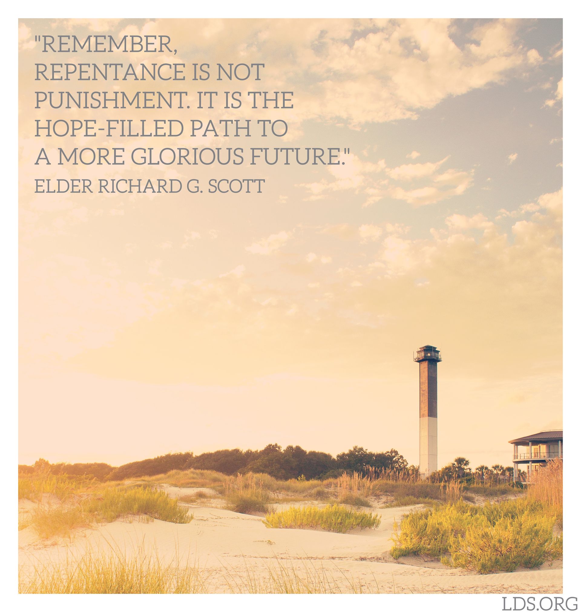 “Remember, repentance is not punishment. It is the hope-filled path to a more glorious future.”—Elder Richard G. Scott, “Personal Strength through the Atonement of Jesus Christ” © undefined ipCode 1.