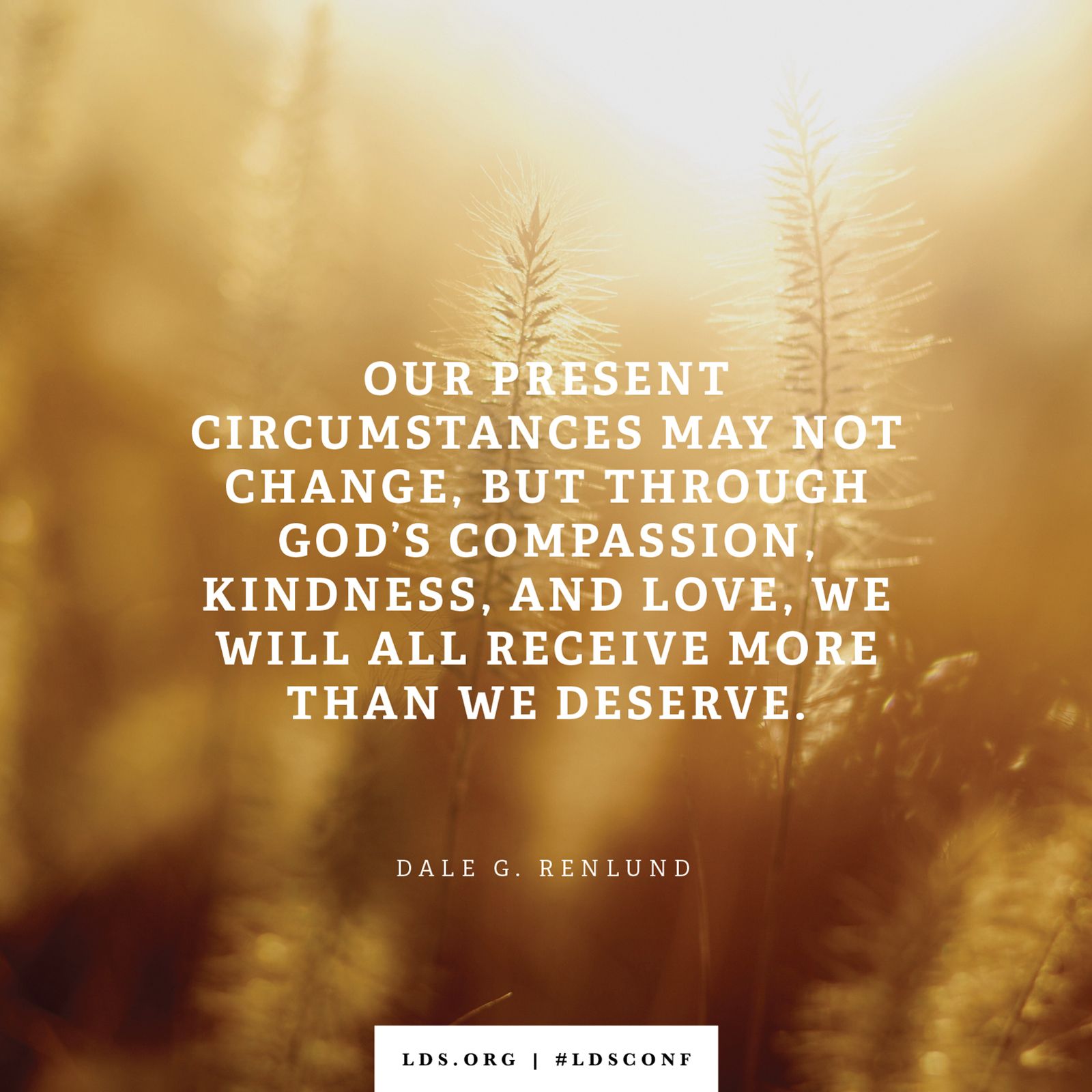 “Our present circumstances may not change, but through God’s compassion, kindness, and love, we will all receive more than we deserve.” —Elder Dale G. Renlund, “That I Might Draw All Men unto Me”