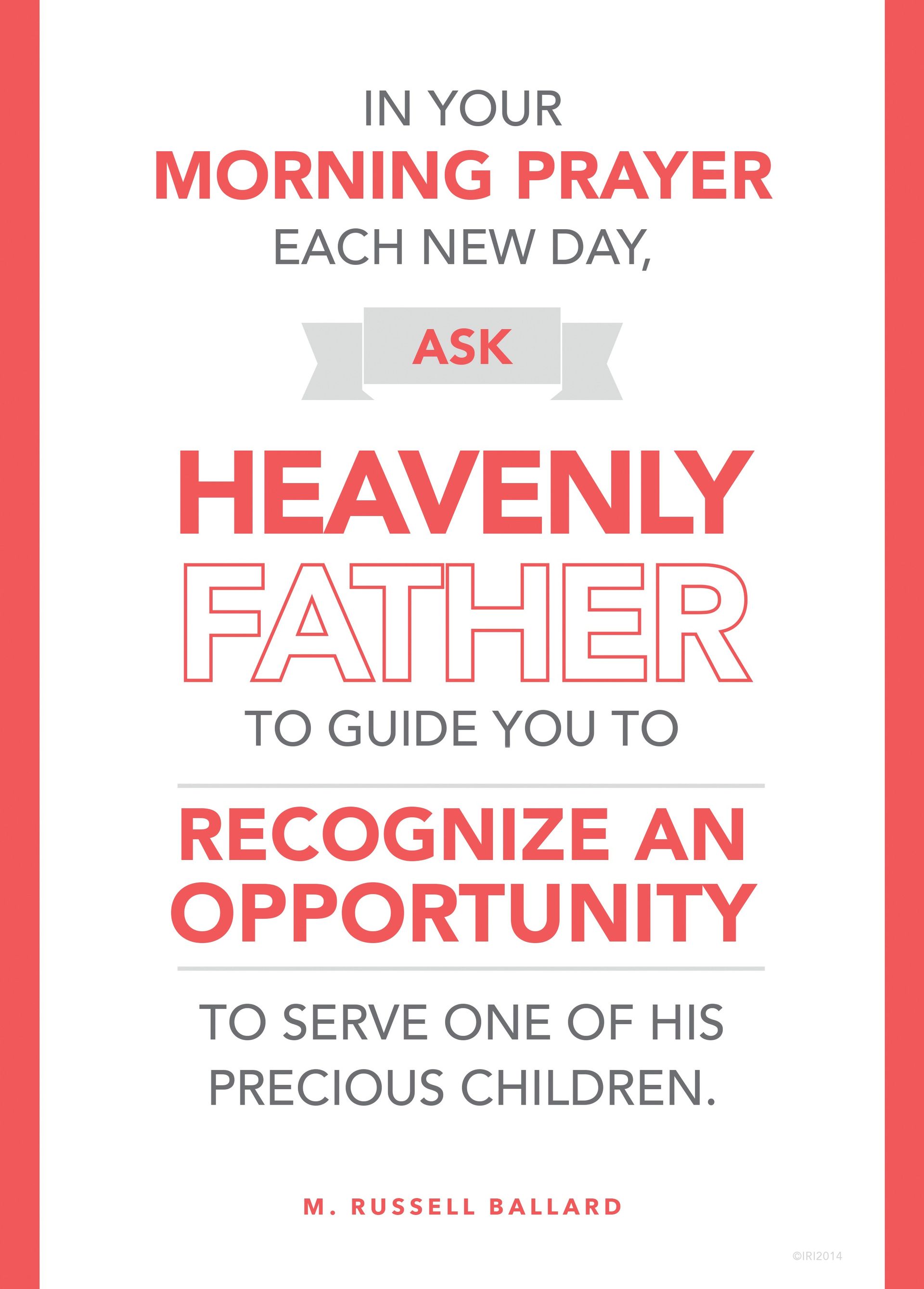 “In your morning prayer each new day, ask Heavenly Father to guide you to recognize an opportunity to serve one of His precious children.”—Elder M. Russell Ballard, “Be Anxiously Engaged”