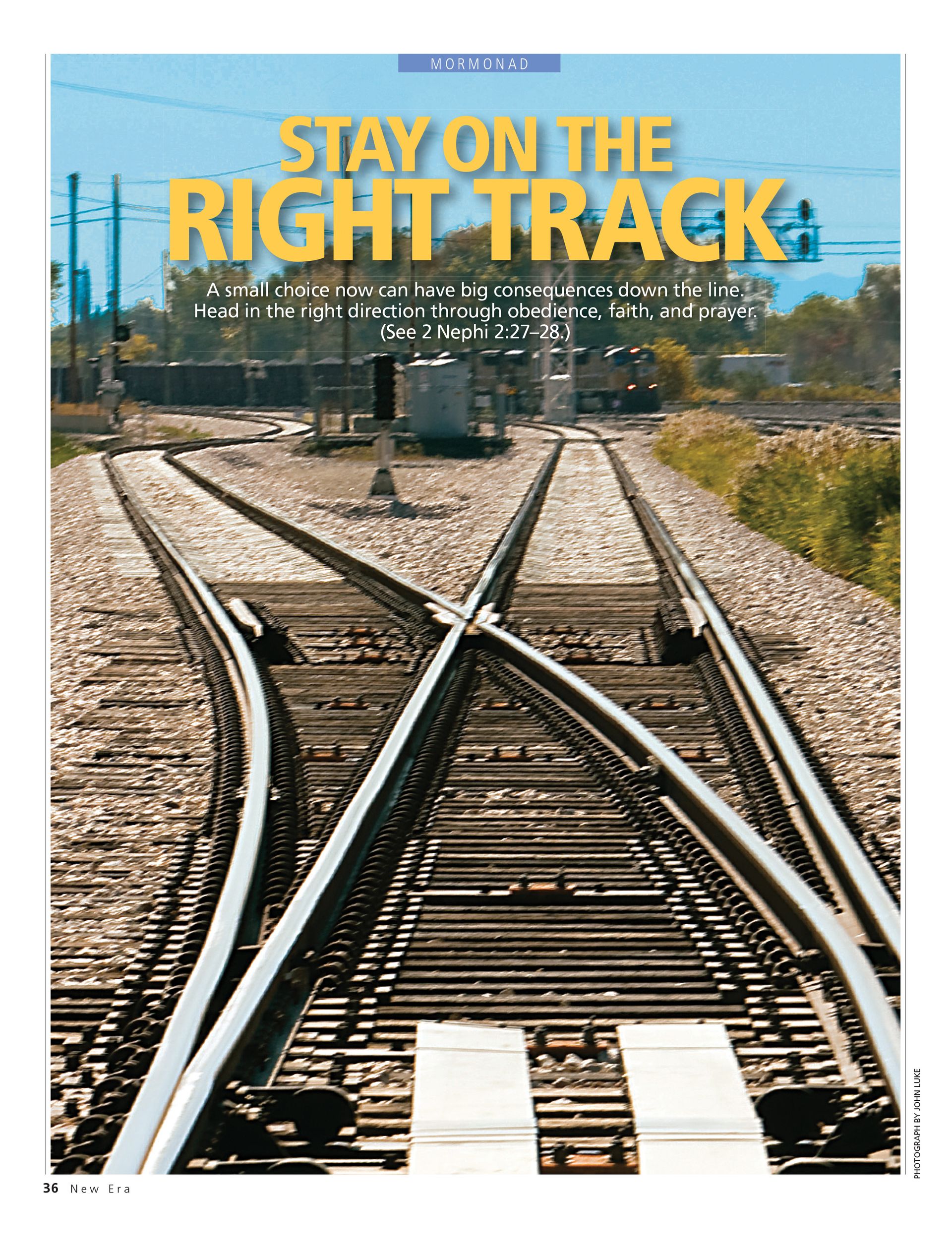 Stay on the Right Track. A small choice now can have big consequences down the line. Head in the right direction through obedience, faith, and prayer. (See 2 Nephi 2:27–28.) Mar. 2010 © undefined ipCode 1.