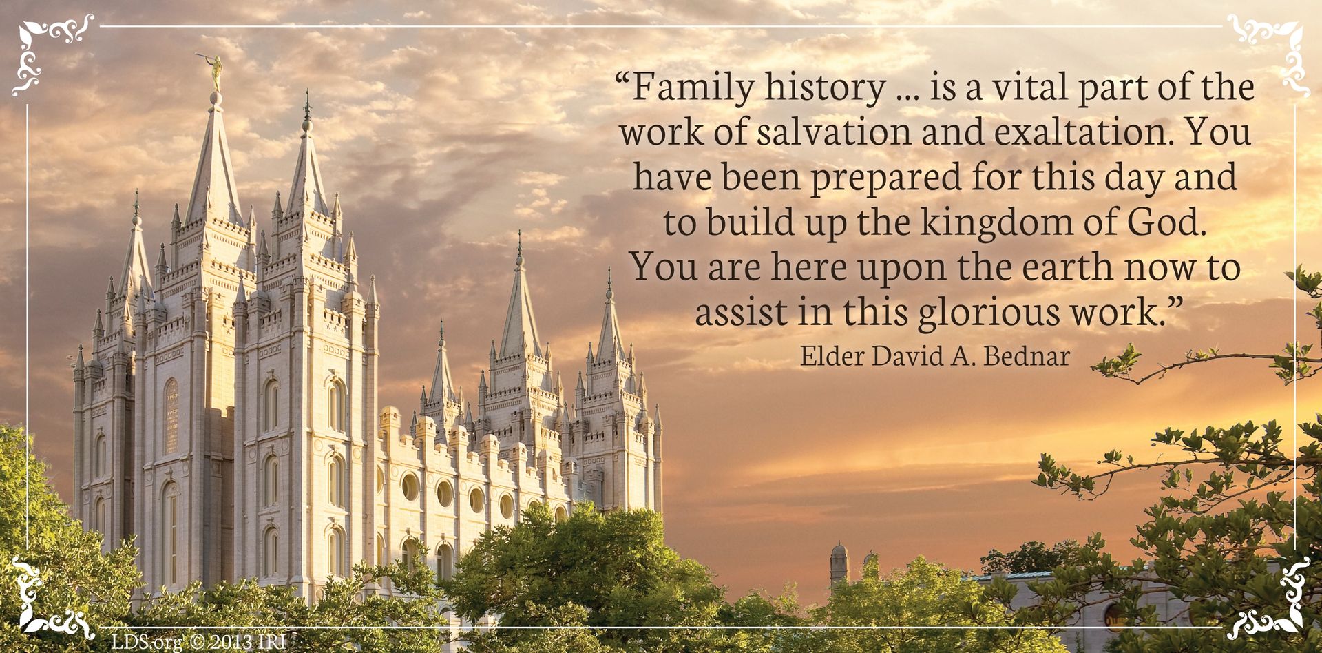 “Family history … is a vital part of the work of salvation and exaltation. You have been prepared for this day and to build up the kingdom of God. You are here upon the earth now to assist in this glorious work.”—Elder David A. Bednar, “The Hearts of the Children Shall Turn” © undefined ipCode 1.