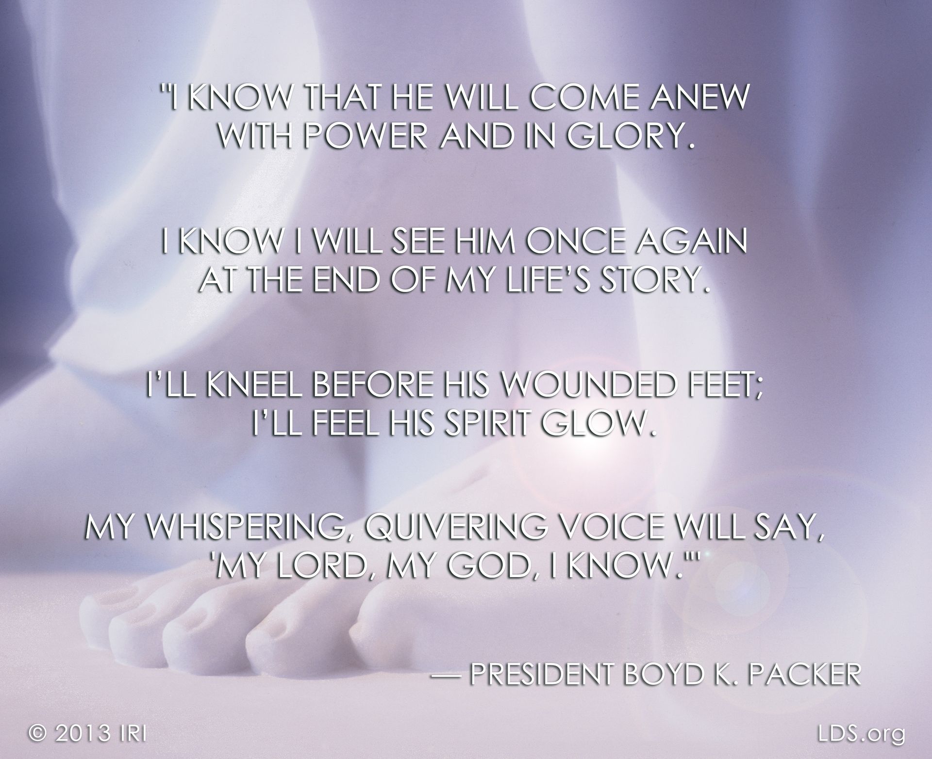 “I know that He will come anew with power and in glory. I know I will see Him once again at the end of my life’s story. I’ll kneel before His wounded feet; I’ll feel His spirit glow. My whispering, quivering voice will say, ‘My Lord, my God, I know.’”—President Boyd K. Packer, “These Things I Know” © undefined ipCode 1.