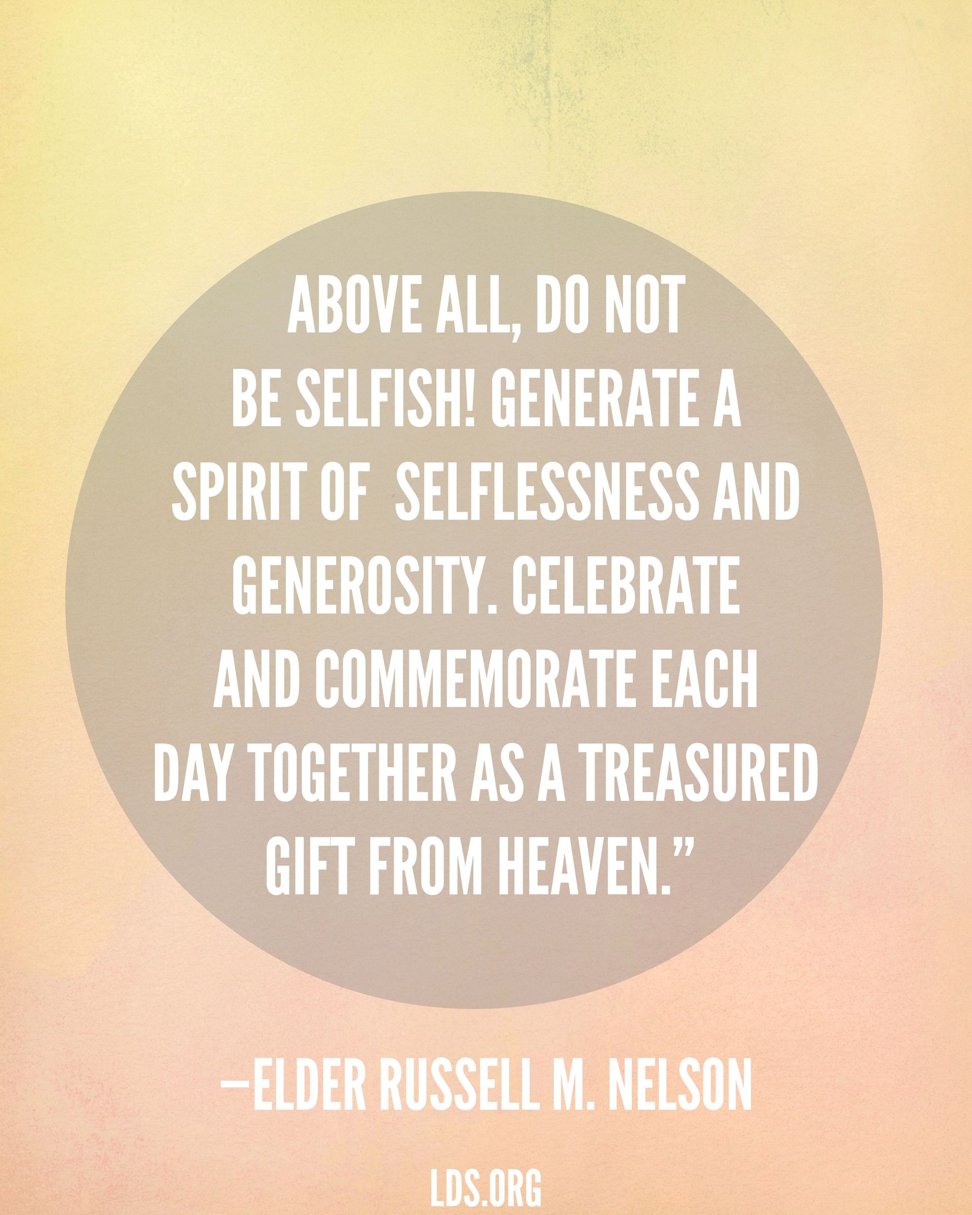 “Above all, do not be selfish! Generate a spirit of selflessness and generosity. Celebrate and commemorate each day together as a treasured gift from heaven.”—President Russell M. Nelson, “Nurturing Marriage”