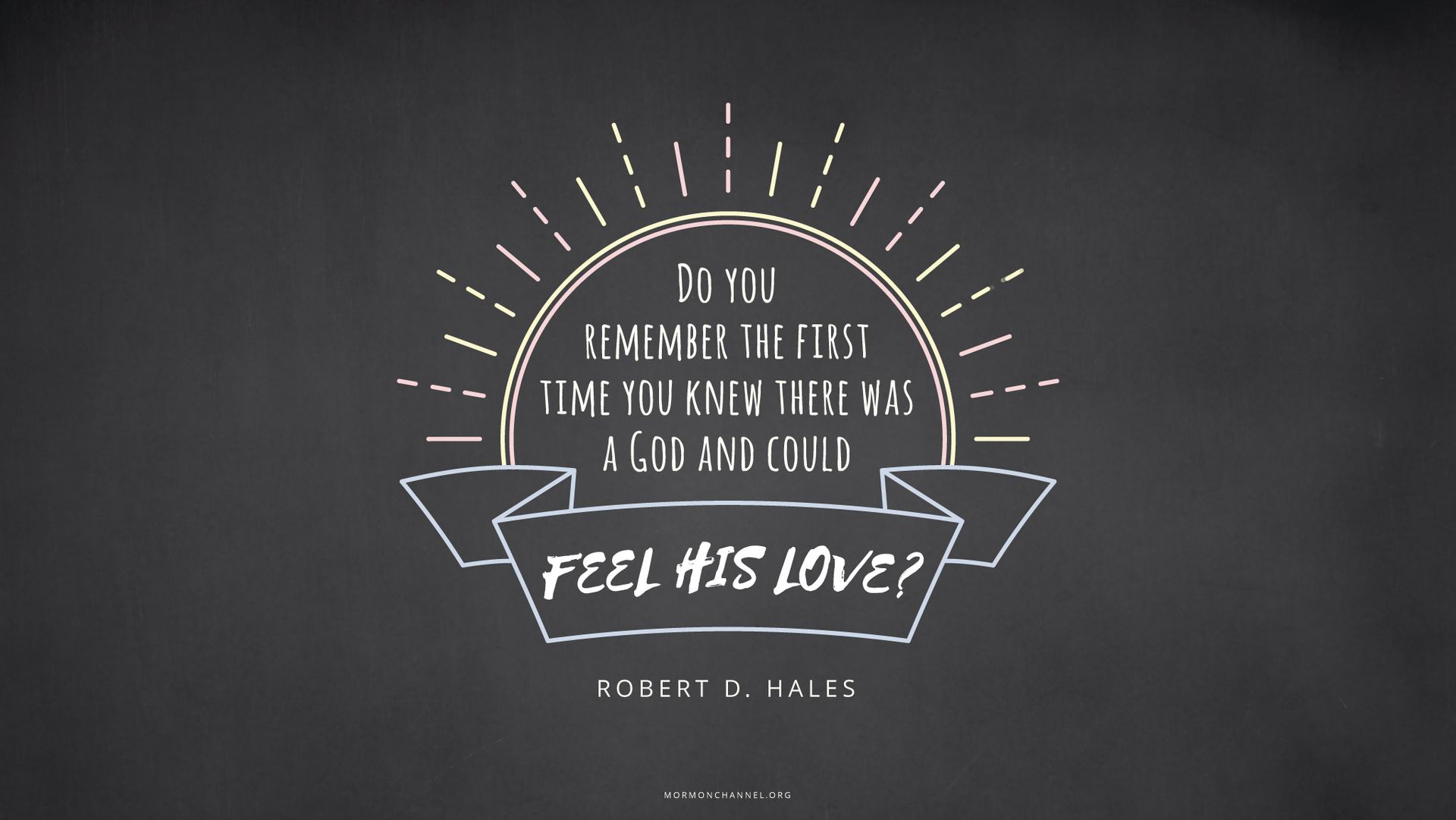 “Do you remember the first time you knew there was a God and could feel His love?”—Elder Robert D. Hales, “Eternal Life—to Know Our Heavenly Father and His Son, Jesus Christ”