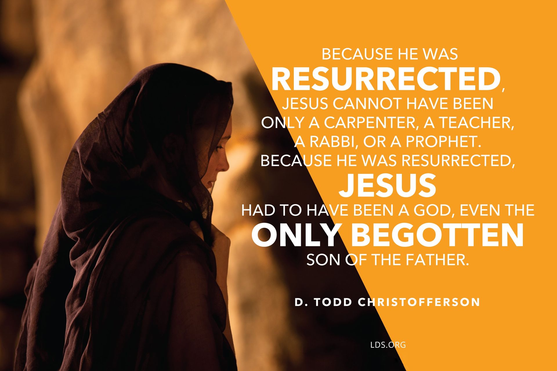 “Because He was resurrected, Jesus cannot have been only a carpenter, a teacher, a rabbi, or a prophet. Because He was resurrected, Jesus had to have been a God, even the Only Begotten Son of the Father.”—Elder D. Todd Christofferson, “The Resurrection of Jesus Christ” © See Individual Images ipCode 1.