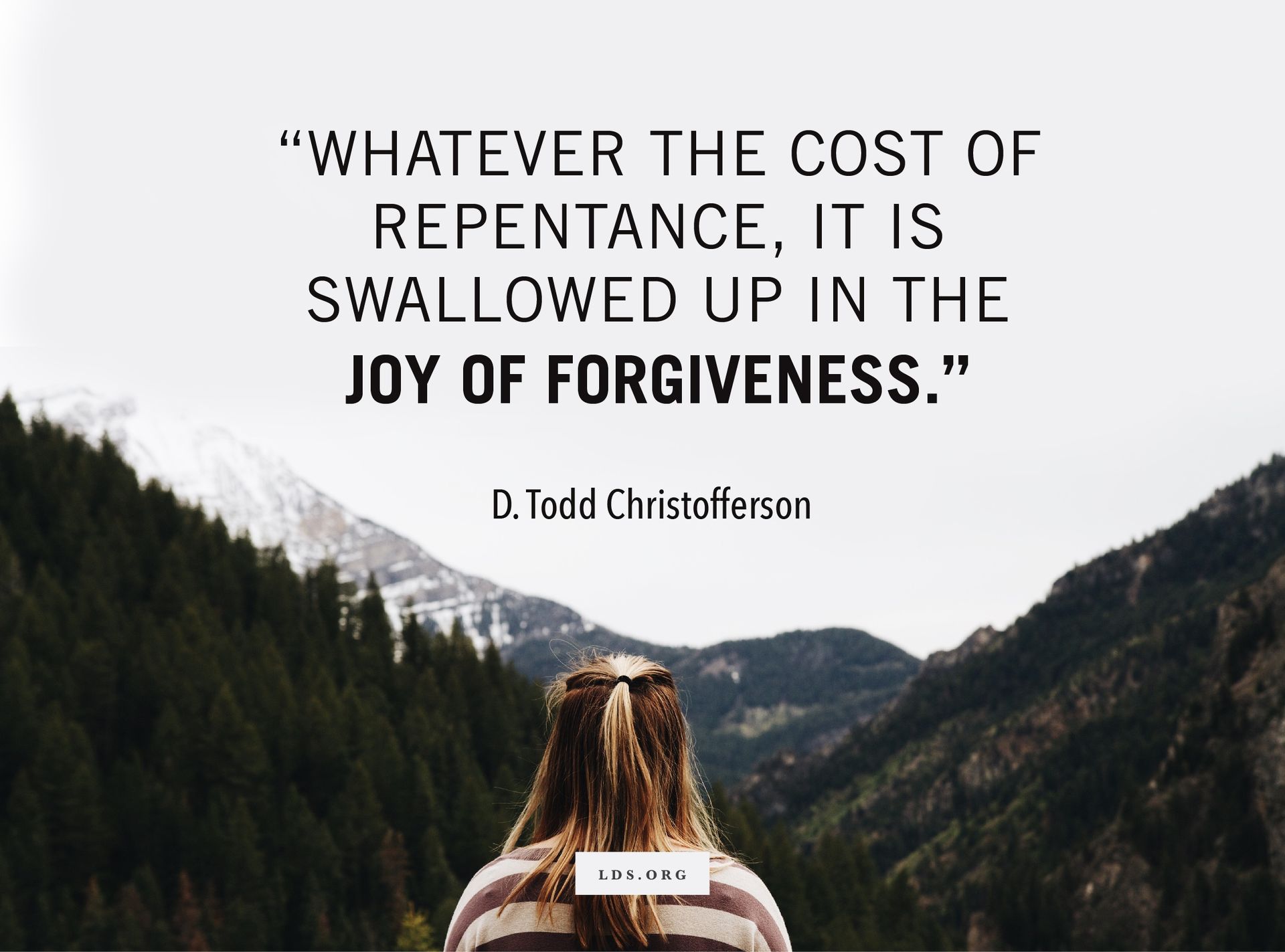 “Whatever the cost of repentance, it is swallowed up in the joy of forgiveness.” —Elder D. Todd Christofferson, “The Divine Gift of Repentance” © undefined ipCode 1.