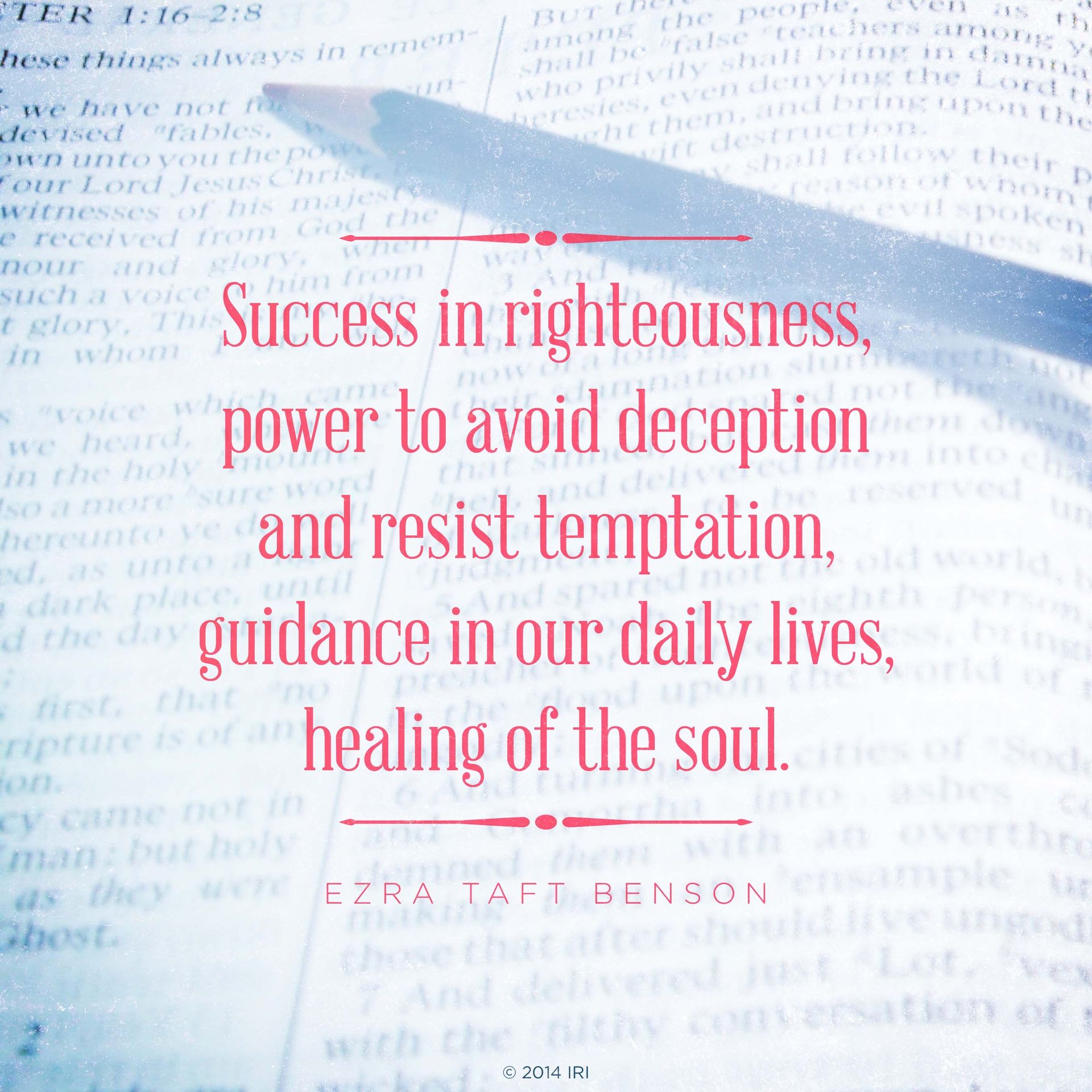 “Success in righteousness, power to avoid deception and resist temptation, guidance in our daily lives, healing of the soul.”—President Ezra Taft Benson, “The Power of the Word”