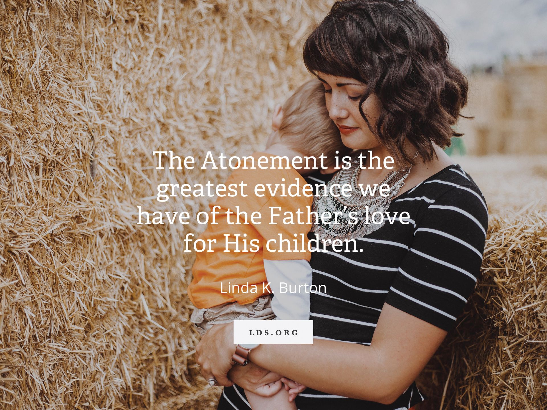 “The Atonement is the greatest evidence we have of the Father’s love for His children.” —Linda K. Burton, “Is Faith in the Atonement of Jesus Christ Written in Our Hearts?”