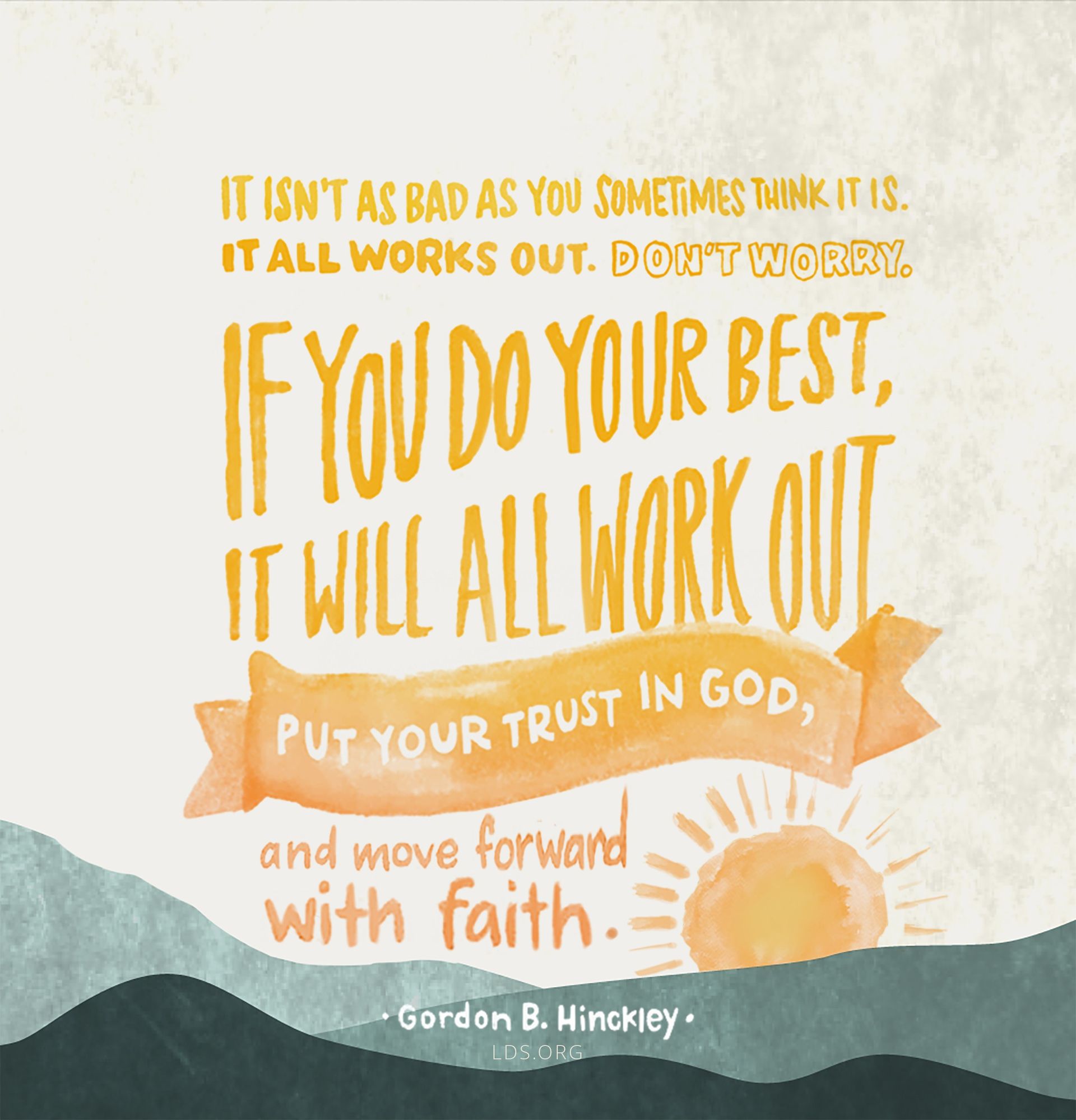 “It isn’t as bad as you sometimes think it is. It all works out. Don’t worry. … If you do your best, it will all work out. Put your trust in God, and move forward with faith.”—President Gordon B. Hinckley, “Latter-day Counsel: Excerpts from Addresses of President Gordon B. Hinckley”