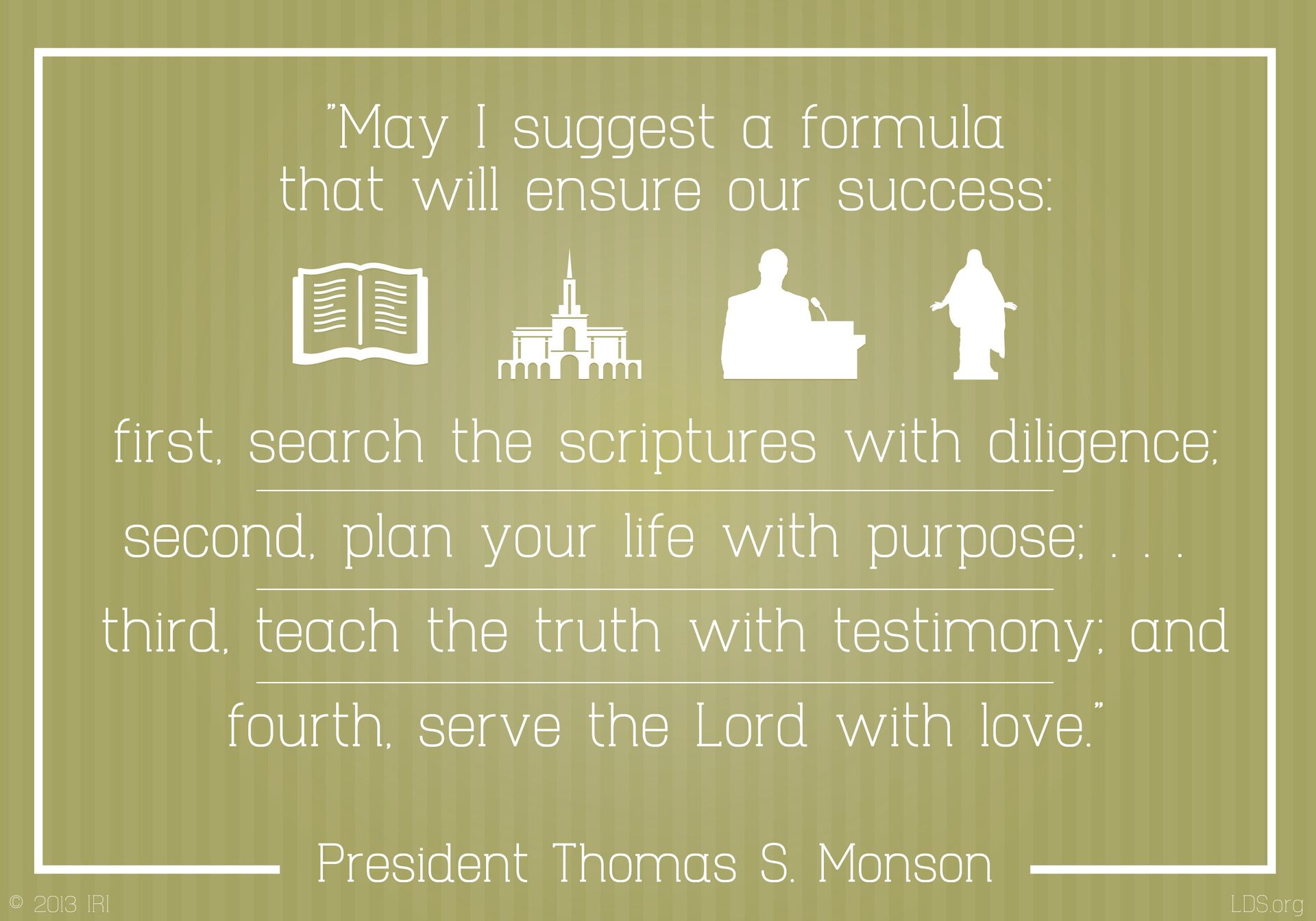 “May I suggest a formula that will ensure our success: first, search the scriptures with diligence; second, plan your life with purpose …; third, teach the truth with testimony; and fourth, serve the Lord with love.”—President Thomas S. Monson, “Come, All Ye Sons of God”