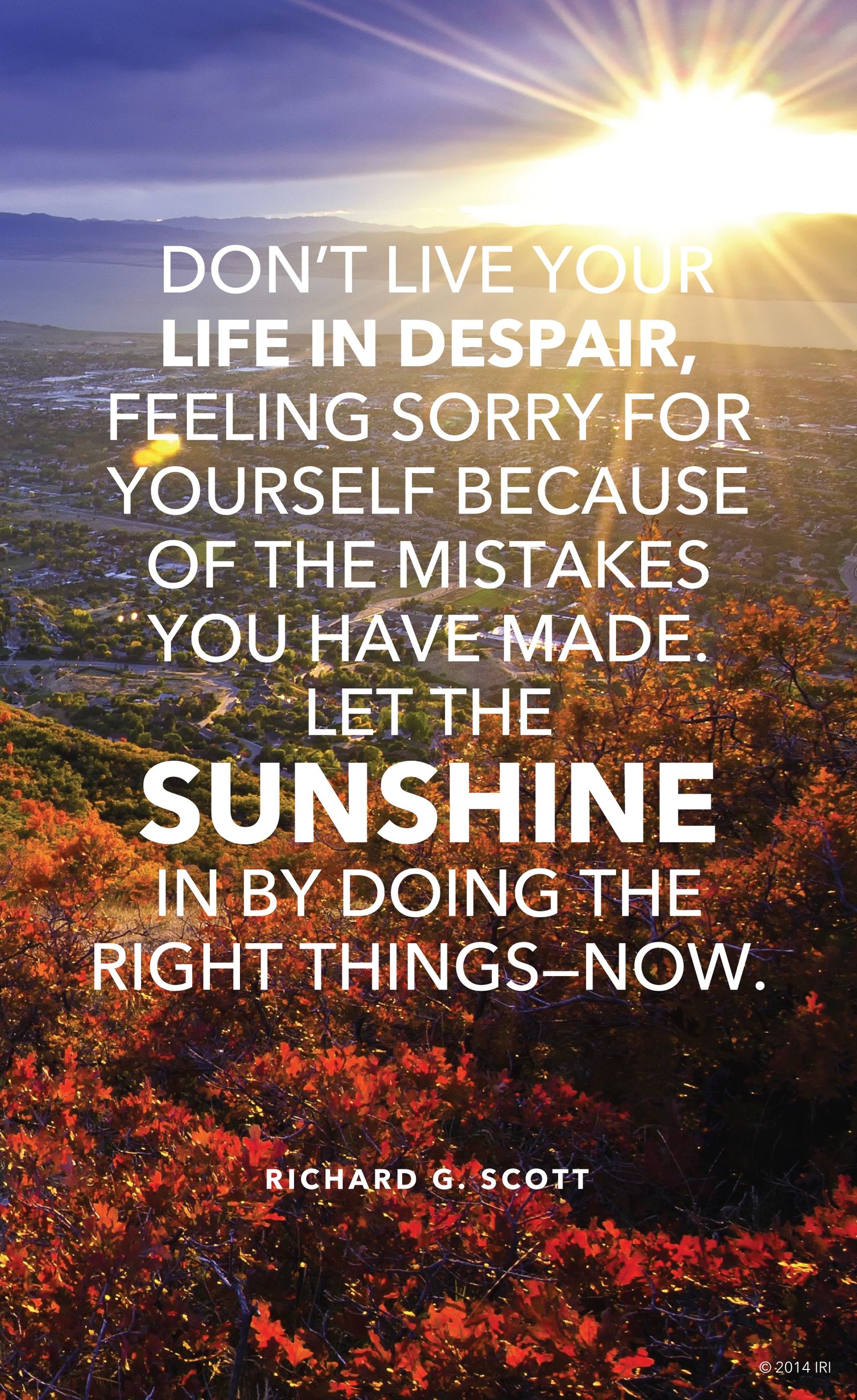 “Don't live your life in despair, feeling sorry for yourself because of the mistakes you have made. Let the sunshine in by doing the right things—now.”—Elder Richard G. Scott, “Finding the Way Back”