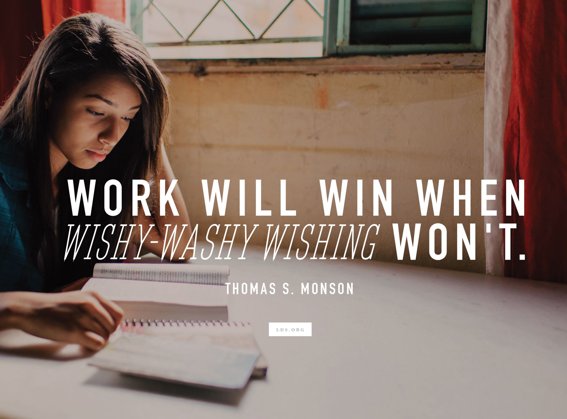 “Work will win when wishy-washy wishing won’t.” —President Thomas S. Monson, “Seven Steps to Success with Aaronic Priesthood Youth”