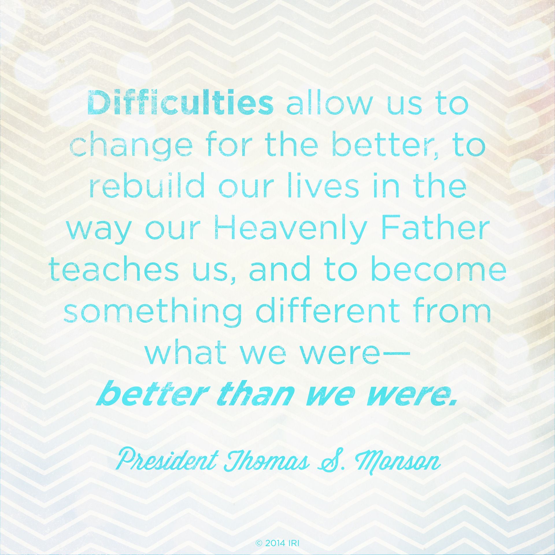 “Difficulties allow us to change for the better, to rebuild our lives in the way our Heavenly Father teaches us, and to become something different from what we were—better than we were.”—President Thomas S. Monson, “I Will Not Fail Thee, nor Forsake Thee”  