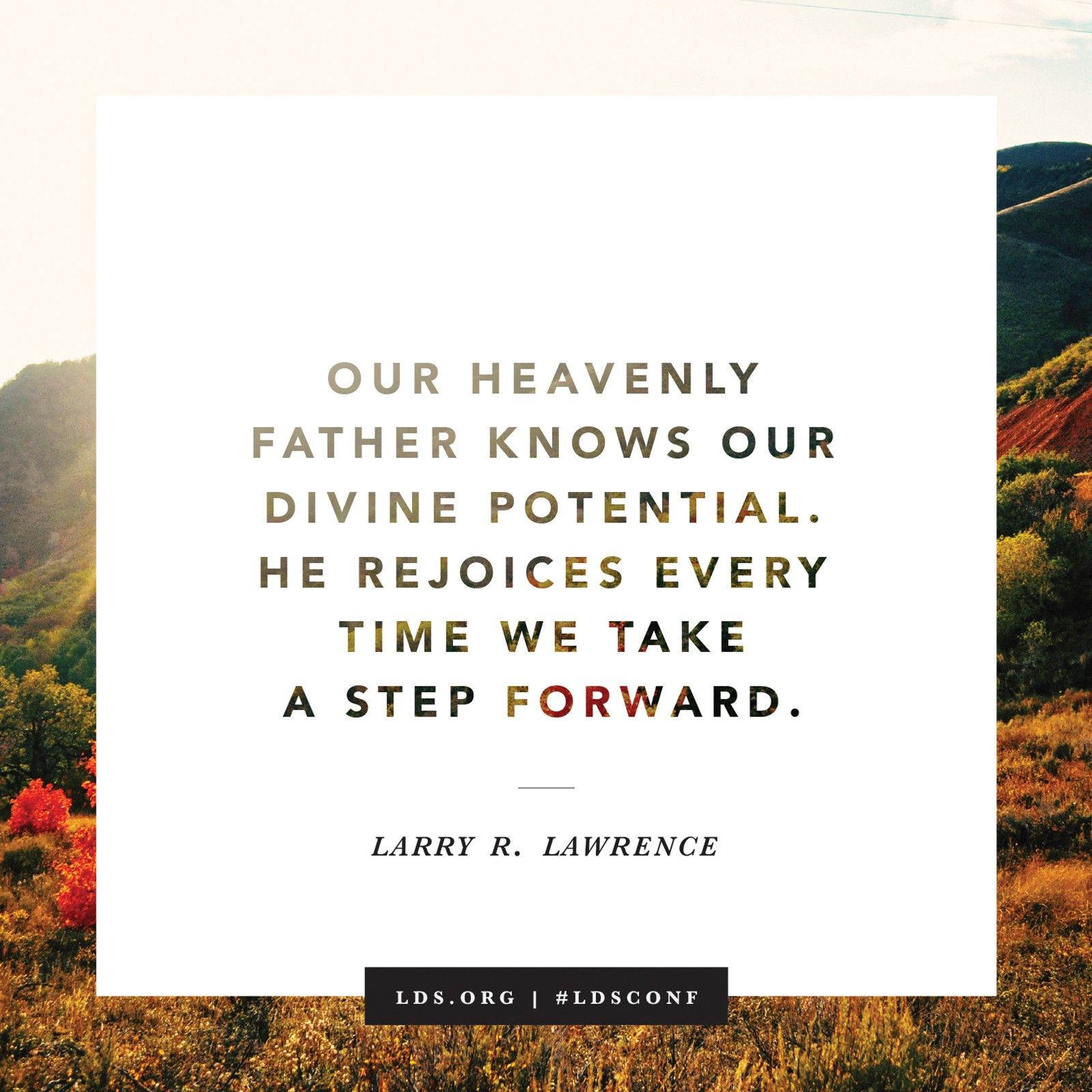 “Our Heavenly Father knows our divine potential. He rejoices every time we take a step forward.” —Elder Larry R. Lawrence, “What Lack I Yet?”