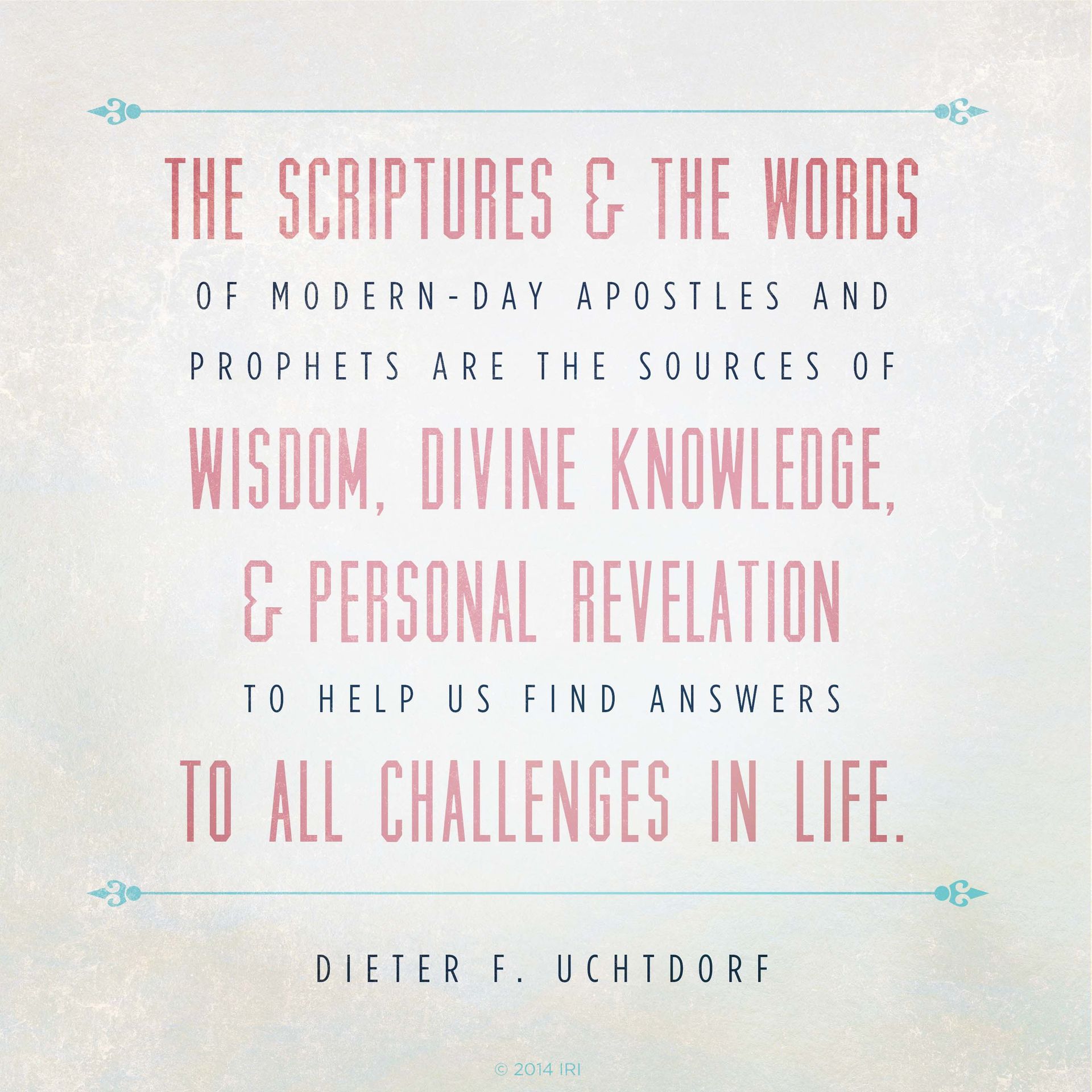 “The scriptures and the words of modern-day apostles and prophets are the sources of wisdom, divine knowledge, and personal revelation to help us find answers to all challenges in life.”—President Dieter F. Uchtdorf, “Two Principles for Any Economy”