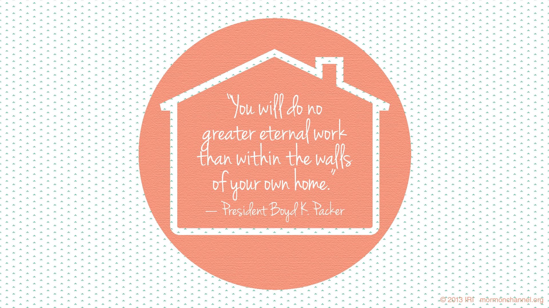 “You will do no greater eternal work than within the walls of your own home.”—President Boyd K. Packer, “These Things I Know”