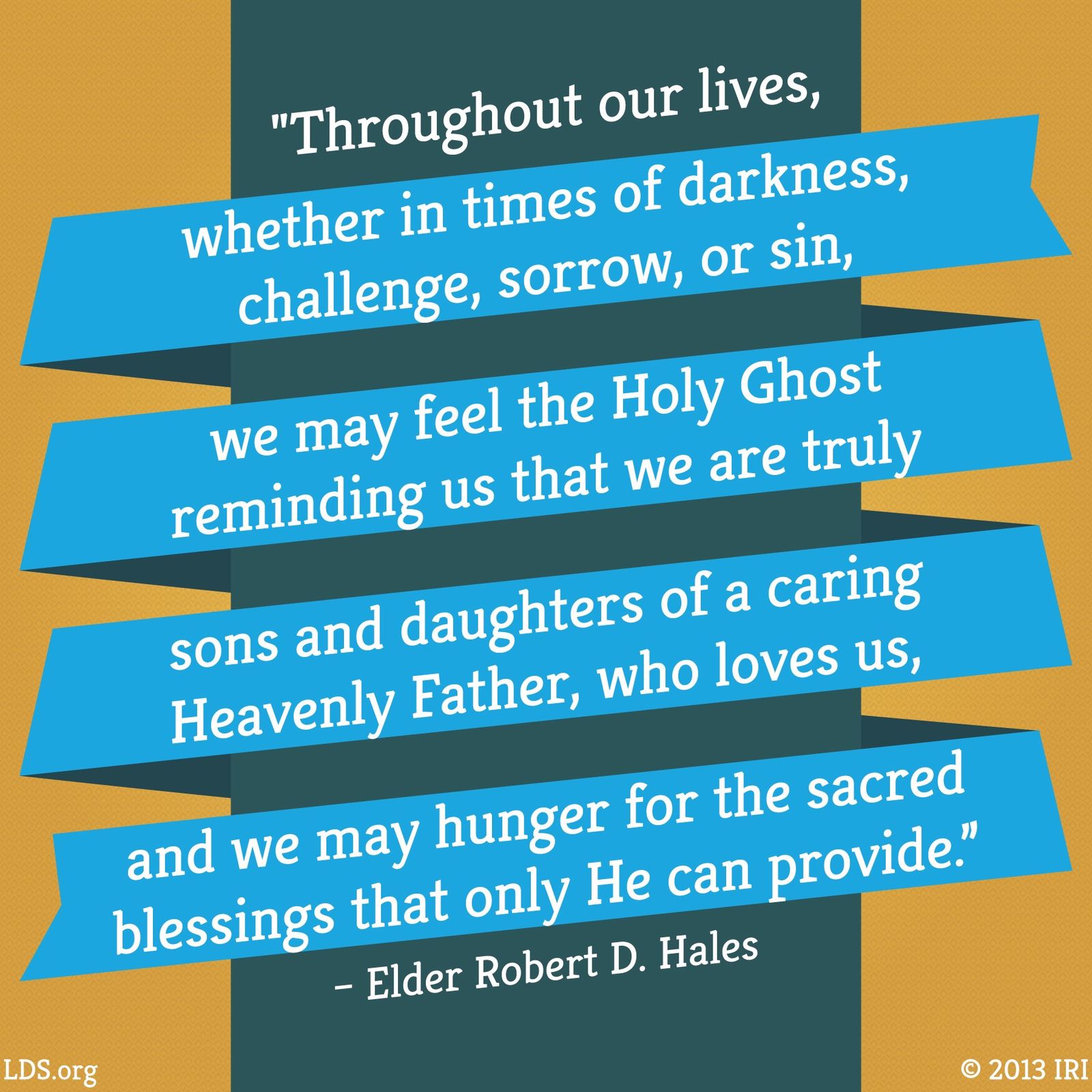 “Throughout our lives, whether in times of darkness, challenge, sorrow, or sin, we may feel the Holy Ghost reminding us that we are truly sons and daughters of a caring Heavenly Father, who loves us, and we may hunger for the sacred blessings that only He can provide.”—Elder Robert D. Hales, “Coming to Ourselves: The Sacrament, the Temple, and Sacrifice in Service”